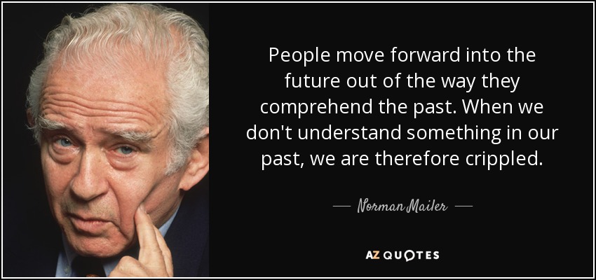 People move forward into the future out of the way they comprehend the past. When we don't understand something in our past, we are therefore crippled. - Norman Mailer