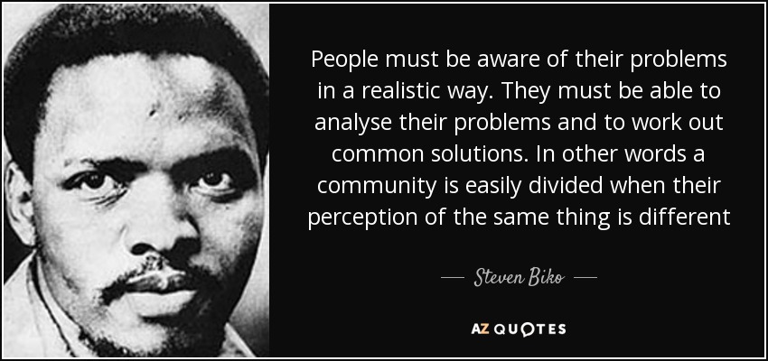 People must be aware of their problems in a realistic way. They must be able to analyse their problems and to work out common solutions. In other words a community is easily divided when their perception of the same thing is different - Steven Biko