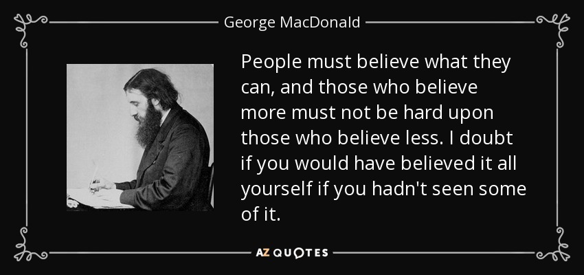 People must believe what they can, and those who believe more must not be hard upon those who believe less. I doubt if you would have believed it all yourself if you hadn't seen some of it. - George MacDonald