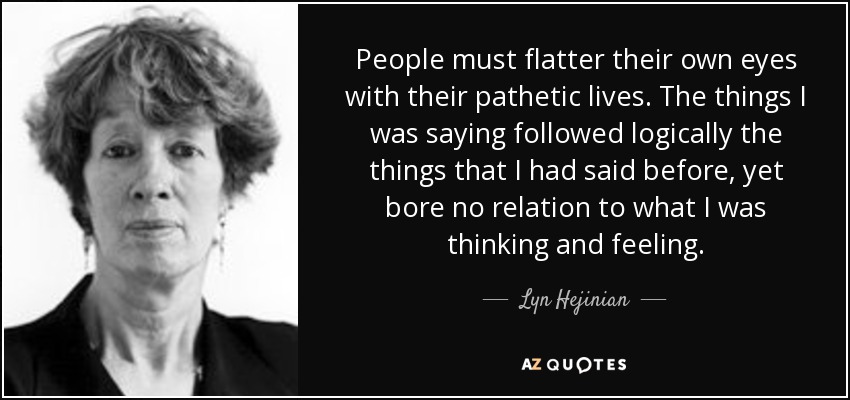 People must flatter their own eyes with their pathetic lives. The things I was saying followed logically the things that I had said before, yet bore no relation to what I was thinking and feeling. - Lyn Hejinian