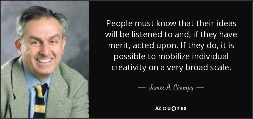 People must know that their ideas will be listened to and, if they have merit, acted upon. If they do, it is possible to mobilize individual creativity on a very broad scale. - James A. Champy