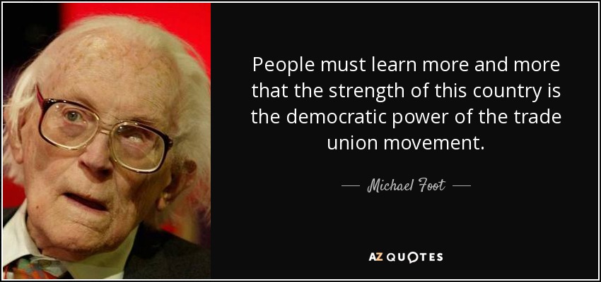 People must learn more and more that the strength of this country is the democratic power of the trade union movement. - Michael Foot