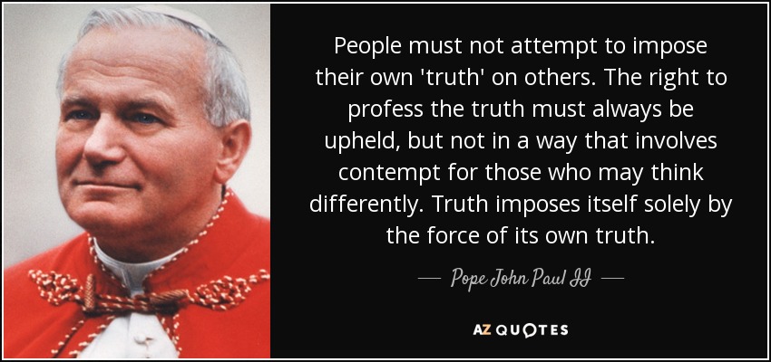 People must not attempt to impose their own 'truth' on others. The right to profess the truth must always be upheld, but not in a way that involves contempt for those who may think differently. Truth imposes itself solely by the force of its own truth. - Pope John Paul II