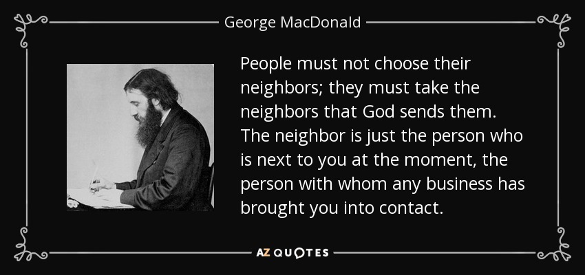 People must not choose their neighbors; they must take the neighbors that God sends them. The neighbor is just the person who is next to you at the moment, the person with whom any business has brought you into contact. - George MacDonald