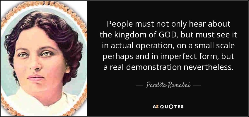 People must not only hear about the kingdom of GOD, but must see it in actual operation, on a small scale perhaps and in imperfect form, but a real demonstration nevertheless. - Pandita Ramabai