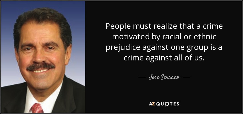 People must realize that a crime motivated by racial or ethnic prejudice against one group is a crime against all of us. - Jose Serrano