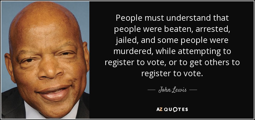 People must understand that people were beaten, arrested, jailed, and some people were murdered, while attempting to register to vote, or to get others to register to vote. - John Lewis