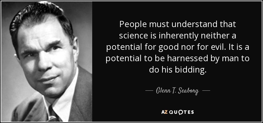 People must understand that science is inherently neither a potential for good nor for evil. It is a potential to be harnessed by man to do his bidding. - Glenn T. Seaborg