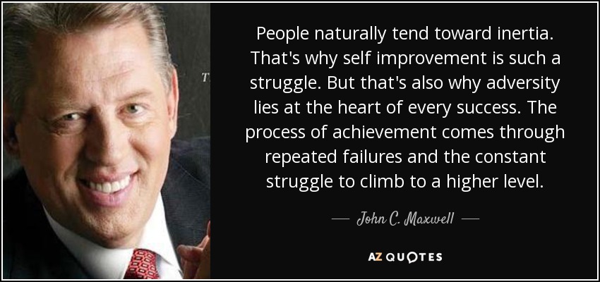 People naturally tend toward inertia. That's why self improvement is such a struggle. But that's also why adversity lies at the heart of every success. The process of achievement comes through repeated failures and the constant struggle to climb to a higher level. - John C. Maxwell