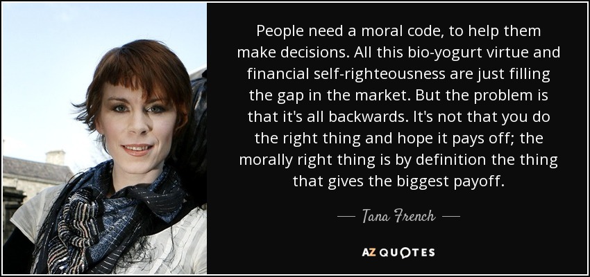 People need a moral code, to help them make decisions. All this bio-yogurt virtue and financial self-righteousness are just filling the gap in the market. But the problem is that it's all backwards. It's not that you do the right thing and hope it pays off; the morally right thing is by definition the thing that gives the biggest payoff. - Tana French