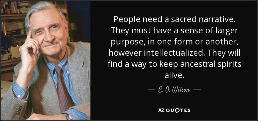 People need a sacred narrative. They must have a sense of larger purpose, in one form or another, however intellectualized. They will find a way to keep ancestral spirits alive. - E. O. Wilson