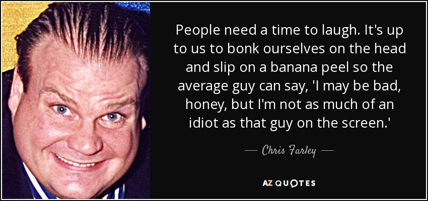 People need a time to laugh. It's up to us to bonk ourselves on the head and slip on a banana peel so the average guy can say, 'I may be bad, honey, but I'm not as much of an idiot as that guy on the screen.' - Chris Farley