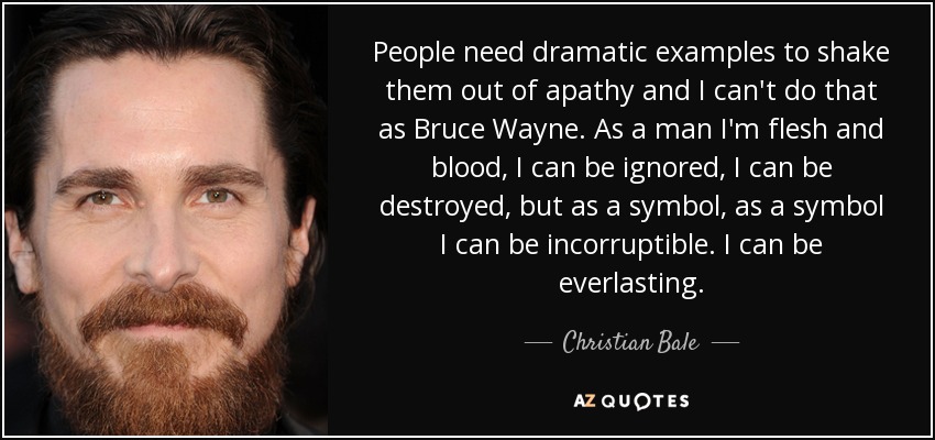 People need dramatic examples to shake them out of apathy and I can't do that as Bruce Wayne. As a man I'm flesh and blood, I can be ignored, I can be destroyed, but as a symbol, as a symbol I can be incorruptible. I can be everlasting. - Christian Bale