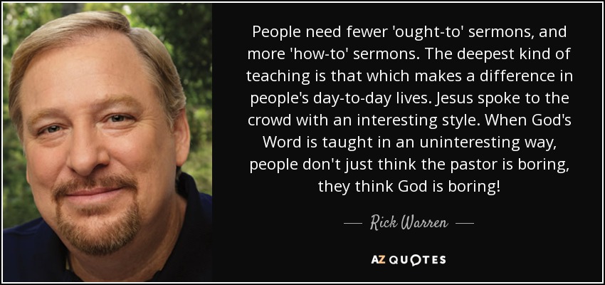 People need fewer 'ought-to' sermons, and more 'how-to' sermons. The deepest kind of teaching is that which makes a difference in people's day-to-day lives. Jesus spoke to the crowd with an interesting style. When God's Word is taught in an uninteresting way, people don't just think the pastor is boring, they think God is boring! - Rick Warren