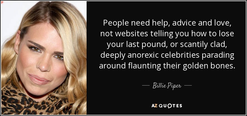 People need help, advice and love, not websites telling you how to lose your last pound, or scantily clad, deeply anorexic celebrities parading around flaunting their golden bones. - Billie Piper