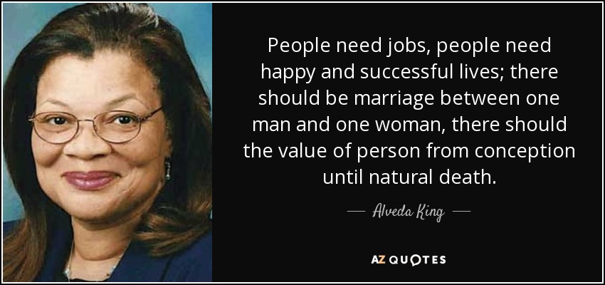 People need jobs, people need happy and successful lives; there should be marriage between one man and one woman, there should the value of person from conception until natural death. - Alveda King