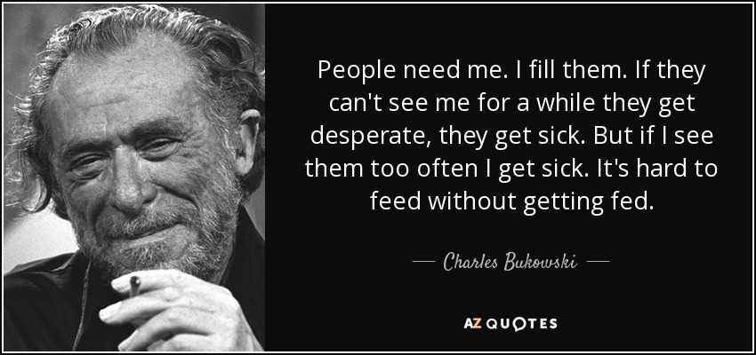 People need me. I fill them. If they can't see me for a while they get desperate, they get sick. But if I see them too often I get sick. It's hard to feed without getting fed. - Charles Bukowski