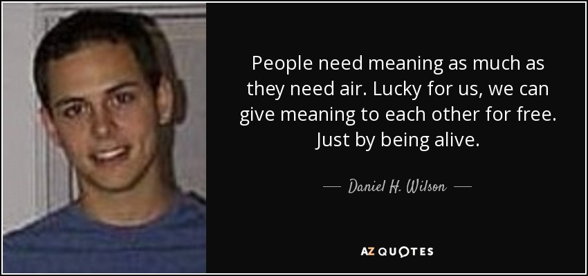 People need meaning as much as they need air. Lucky for us, we can give meaning to each other for free. Just by being alive. - Daniel H. Wilson