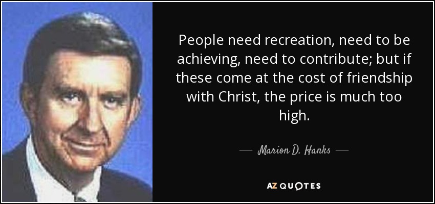 People need recreation, need to be achieving, need to contribute; but if these come at the cost of friendship with Christ, the price is much too high. - Marion D. Hanks