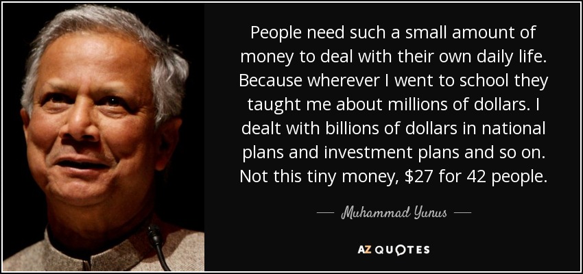 People need such a small amount of money to deal with their own daily life. Because wherever I went to school they taught me about millions of dollars. I dealt with billions of dollars in national plans and investment plans and so on. Not this tiny money, $27 for 42 people. - Muhammad Yunus