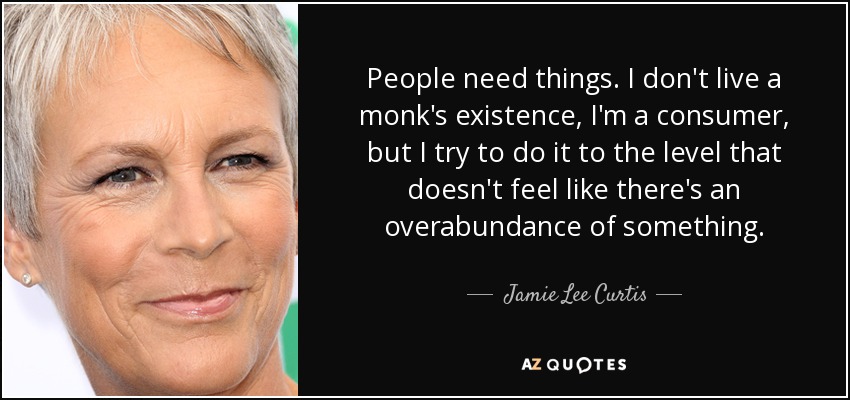 People need things. I don't live a monk's existence, I'm a consumer, but I try to do it to the level that doesn't feel like there's an overabundance of something. - Jamie Lee Curtis