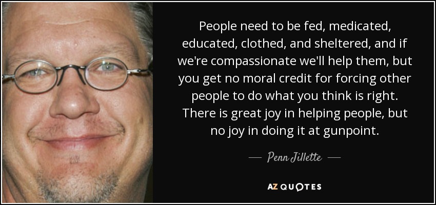 People need to be fed, medicated, educated, clothed, and sheltered, and if we're compassionate we'll help them, but you get no moral credit for forcing other people to do what you think is right. There is great joy in helping people, but no joy in doing it at gunpoint. - Penn Jillette