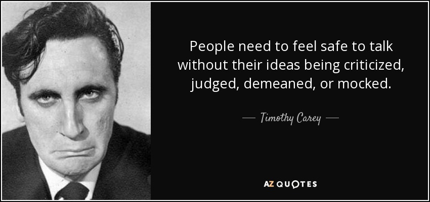 People need to feel safe to talk without their ideas being criticized, judged, demeaned, or mocked. - Timothy Carey