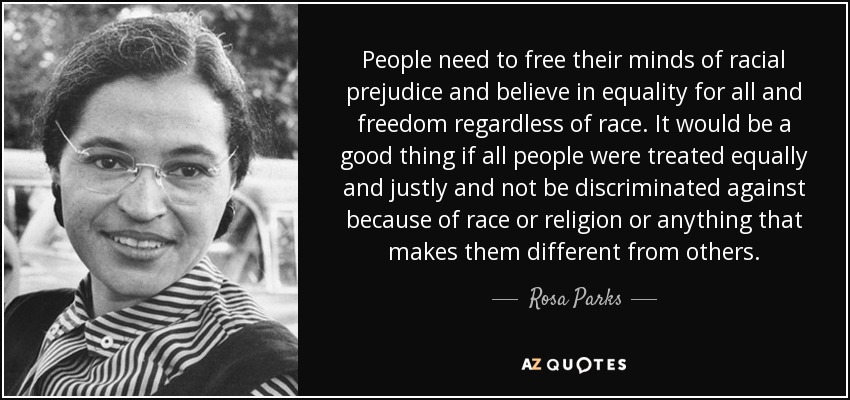 People need to free their minds of racial prejudice and believe in equality for all and freedom regardless of race. It would be a good thing if all people were treated equally and justly and not be discriminated against because of race or religion or anything that makes them different from others. - Rosa Parks
