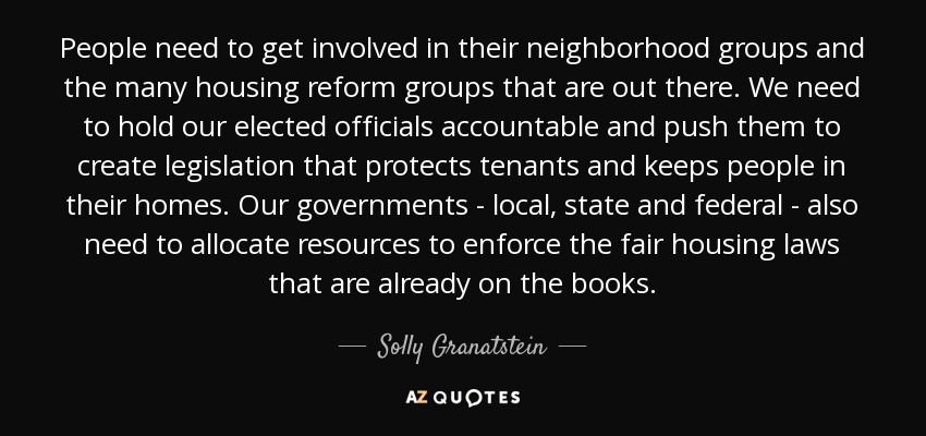 People need to get involved in their neighborhood groups and the many housing reform groups that are out there. We need to hold our elected officials accountable and push them to create legislation that protects tenants and keeps people in their homes. Our governments - local, state and federal - also need to allocate resources to enforce the fair housing laws that are already on the books. - Solly Granatstein