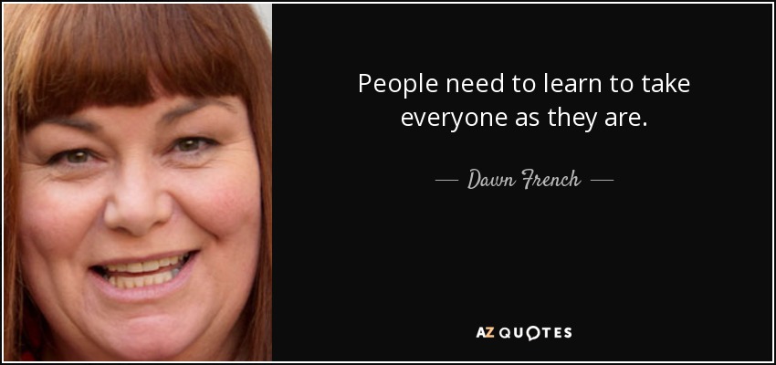 People need to learn to take everyone as they are. - Dawn French