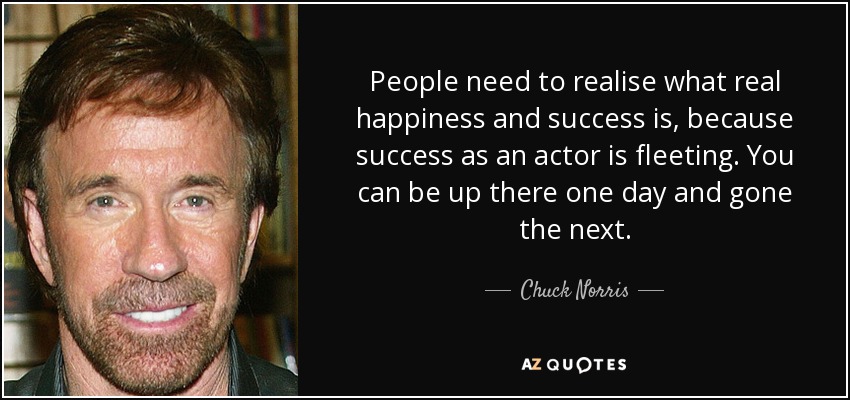 People need to realise what real happiness and success is, because success as an actor is fleeting. You can be up there one day and gone the next. - Chuck Norris