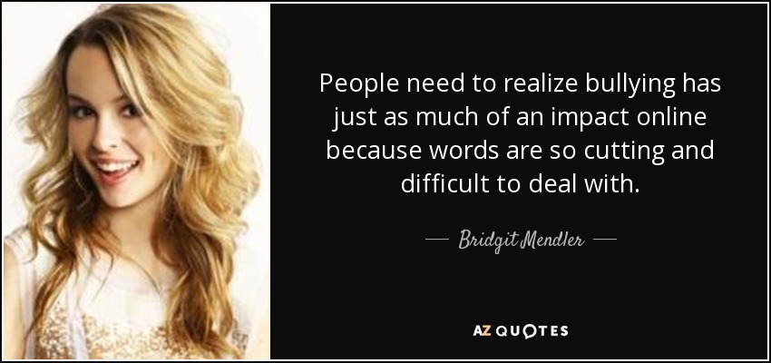 People need to realize bullying has just as much of an impact online because words are so cutting and difficult to deal with. - Bridgit Mendler