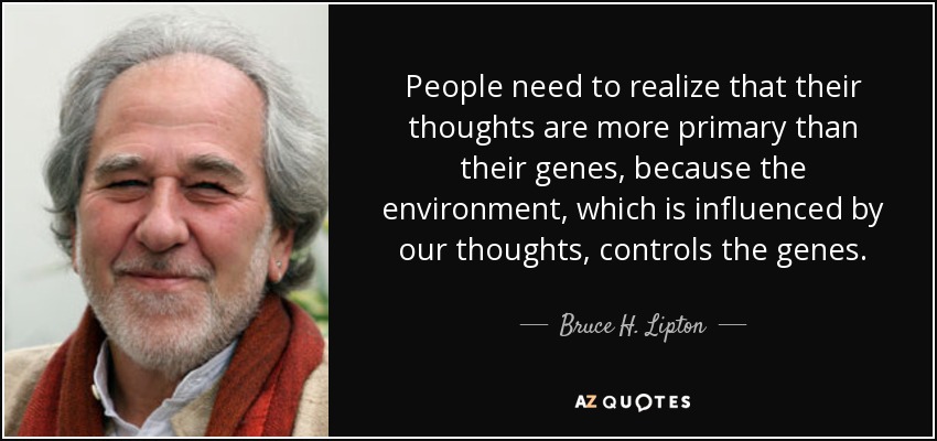 People need to realize that their thoughts are more primary than their genes, because the environment, which is influenced by our thoughts, controls the genes. - Bruce H. Lipton