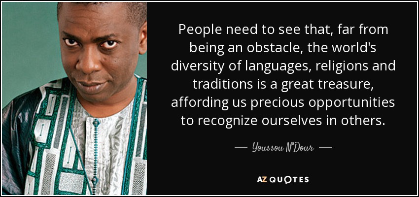 People need to see that, far from being an obstacle, the world's diversity of languages, religions and traditions is a great treasure, affording us precious opportunities to recognize ourselves in others. - Youssou N'Dour