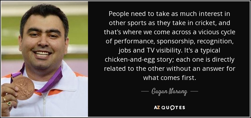 People need to take as much interest in other sports as they take in cricket, and that's where we come across a vicious cycle of performance, sponsorship, recognition, jobs and TV visibility. It's a typical chicken-and-egg story; each one is directly related to the other without an answer for what comes first. - Gagan Narang