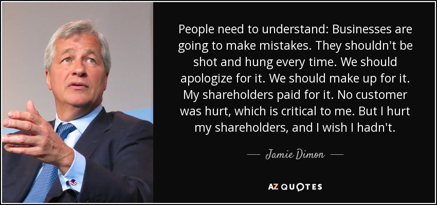 People need to understand: Businesses are going to make mistakes. They shouldn't be shot and hung every time. We should apologize for it. We should make up for it. My shareholders paid for it. No customer was hurt, which is critical to me. But I hurt my shareholders, and I wish I hadn't. - Jamie Dimon