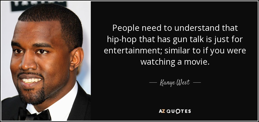 People need to understand that hip-hop that has gun talk is just for entertainment; similar to if you were watching a movie. - Kanye West