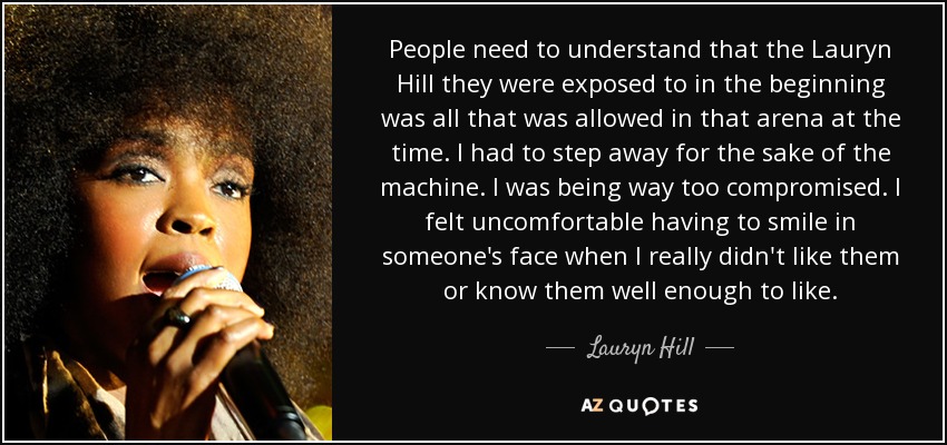 People need to understand that the Lauryn Hill they were exposed to in the beginning was all that was allowed in that arena at the time. I had to step away for the sake of the machine. I was being way too compromised. I felt uncomfortable having to smile in someone's face when I really didn't like them or know them well enough to like. - Lauryn Hill