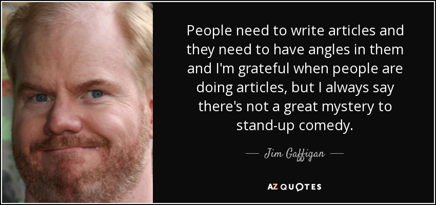 People need to write articles and they need to have angles in them and I'm grateful when people are doing articles, but I always say there's not a great mystery to stand-up comedy. - Jim Gaffigan