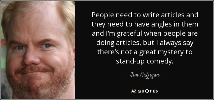 People need to write articles and they need to have angles in them and I'm grateful when people are doing articles, but I always say there's not a great mystery to stand-up comedy. - Jim Gaffigan