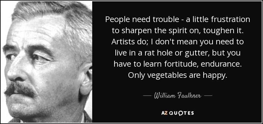 People need trouble - a little frustration to sharpen the spirit on, toughen it. Artists do; I don't mean you need to live in a rat hole or gutter, but you have to learn fortitude, endurance. Only vegetables are happy. - William Faulkner