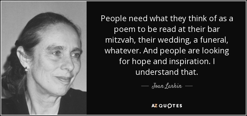 People need what they think of as a poem to be read at their bar mitzvah, their wedding, a funeral, whatever. And people are looking for hope and inspiration. I understand that. - Joan Larkin