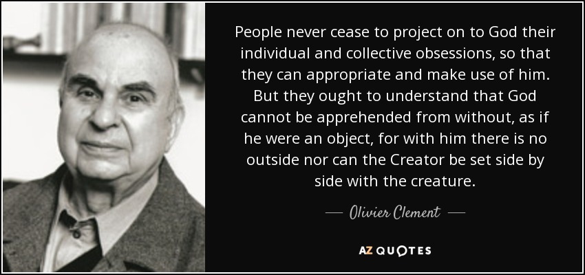 People never cease to project on to God their individual and collective obsessions, so that they can appropriate and make use of him. But they ought to understand that God cannot be apprehended from without, as if he were an object, for with him there is no outside nor can the Creator be set side by side with the creature. - Olivier Clement