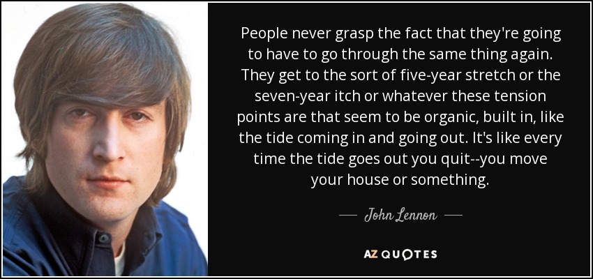 People never grasp the fact that they're going to have to go through the same thing again. They get to the sort of five-year stretch or the seven-year itch or whatever these tension points are that seem to be organic, built in, like the tide coming in and going out. It's like every time the tide goes out you quit--you move your house or something. - John Lennon