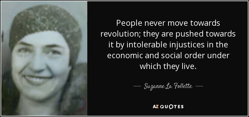 People never move towards revolution; they are pushed towards it by intolerable injustices in the economic and social order under which they live. - Suzanne La Follette