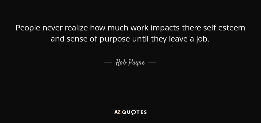 People never realize how much work impacts there self esteem and sense of purpose until they leave a job. - Rob Payne