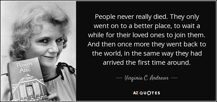 People never really died. They only went on to a better place, to wait a while for their loved ones to join them. And then once more they went back to the world, in the same way they had arrived the first time around. - Virginia C. Andrews