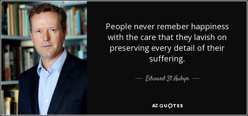 People never remeber happiness with the care that they lavish on preserving every detail of their suffering. - Edward St Aubyn