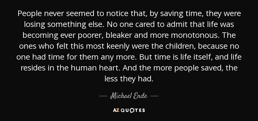 People never seemed to notice that, by saving time, they were losing something else. No one cared to admit that life was becoming ever poorer, bleaker and more monotonous. The ones who felt this most keenly were the children, because no one had time for them any more. But time is life itself, and life resides in the human heart. And the more people saved, the less they had. - Michael Ende