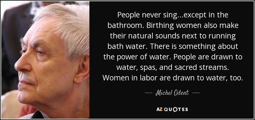 People never sing...except in the bathroom. Birthing women also make their natural sounds next to running bath water. There is something about the power of water. People are drawn to water, spas, and sacred streams. Women in labor are drawn to water, too. - Michel Odent